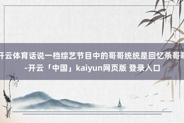 开云体育话说一档综艺节目中的哥哥统统是回忆杀哥哥-开云「中国」kaiyun网页版 登录入口