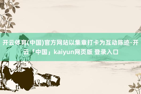 开云体育(中国)官方网站以集章打卡为互动陈迹-开云「中国」kaiyun网页版 登录入口