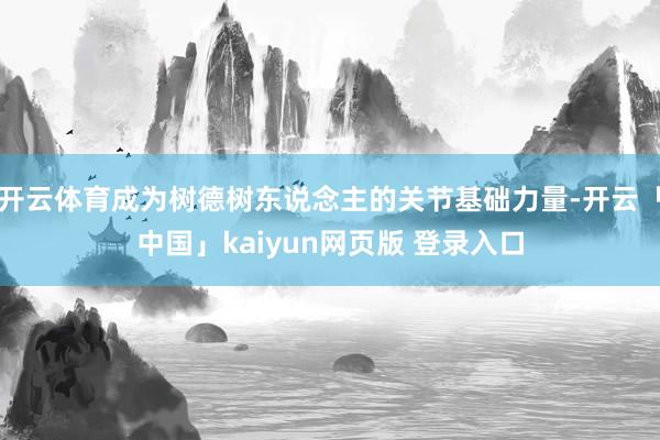 开云体育成为树德树东说念主的关节基础力量-开云「中国」kaiyun网页版 登录入口