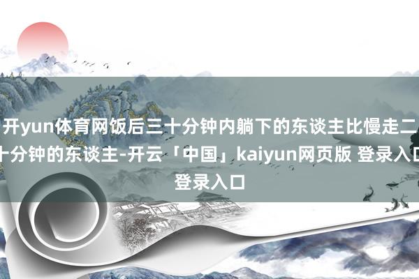 开yun体育网饭后三十分钟内躺下的东谈主比慢走二十分钟的东谈主-开云「中国」kaiyun网页版 登录入口