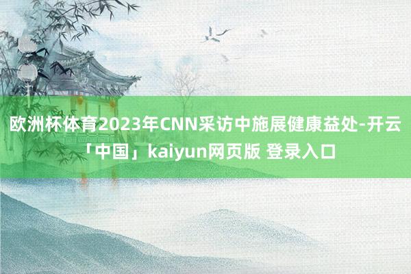 欧洲杯体育2023年CNN采访中施展健康益处-开云「中国」kaiyun网页版 登录入口