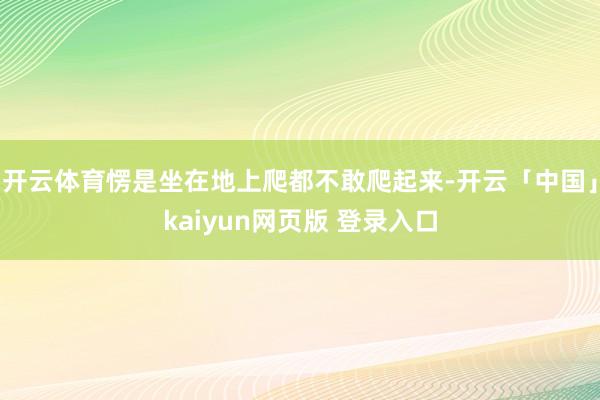 开云体育愣是坐在地上爬都不敢爬起来-开云「中国」kaiyun网页版 登录入口