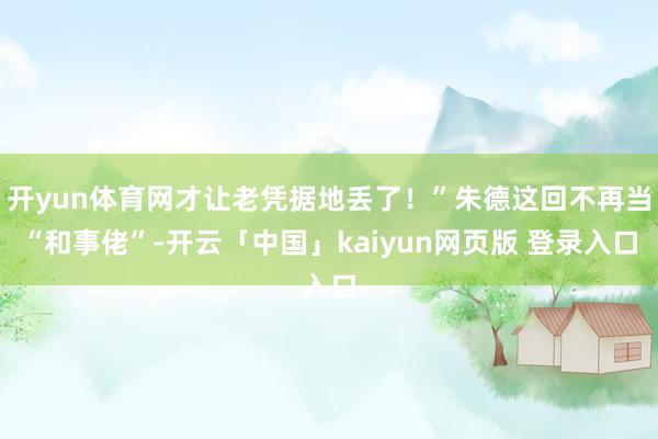 开yun体育网才让老凭据地丢了！”朱德这回不再当“和事佬”-开云「中国」kaiyun网页版 登录入口