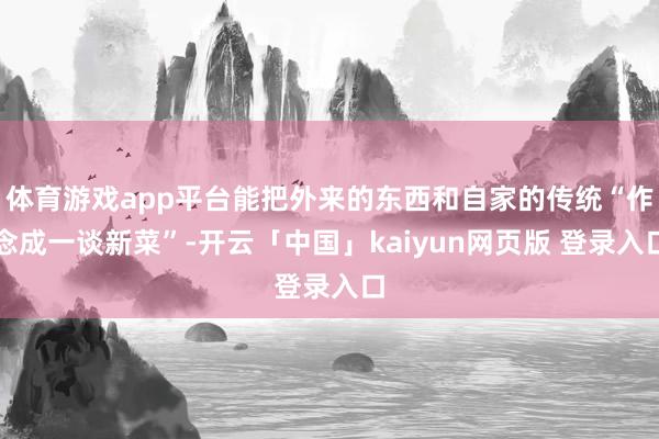 体育游戏app平台能把外来的东西和自家的传统“作念成一谈新菜”-开云「中国」kaiyun网页版 登录入口