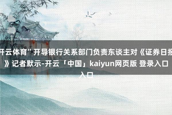 开云体育”开导银行关系部门负责东谈主对《证券日报》记者默示-开云「中国」kaiyun网页版 登录入口