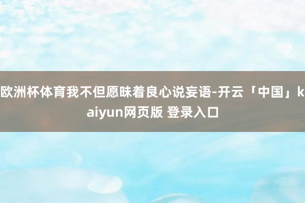 欧洲杯体育我不但愿昧着良心说妄语-开云「中国」kaiyun网页版 登录入口