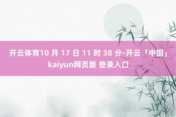 开云体育10 月 17 日 11 时 38 分-开云「中国」kaiyun网页版 登录入口