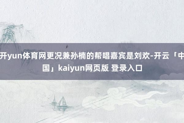 开yun体育网更况兼孙楠的帮唱嘉宾是刘欢-开云「中国」kaiyun网页版 登录入口