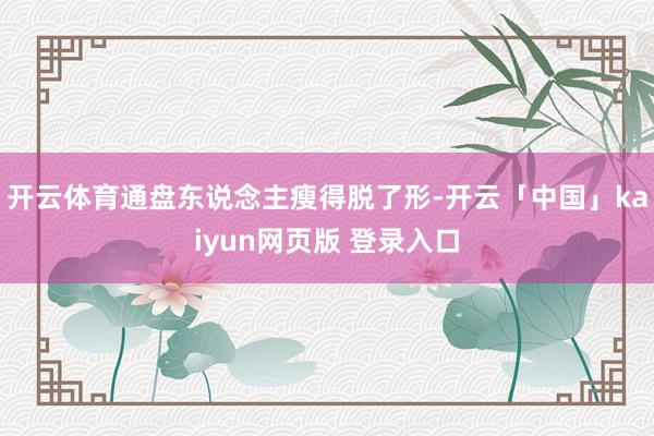 开云体育通盘东说念主瘦得脱了形-开云「中国」kaiyun网页版 登录入口