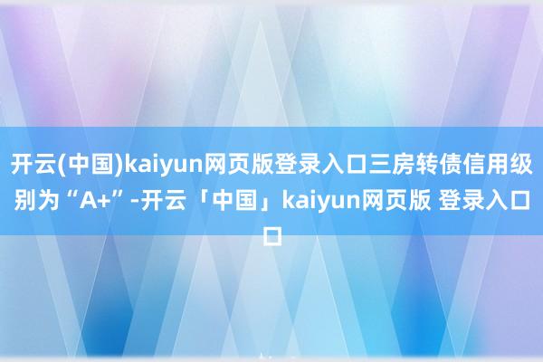 开云(中国)kaiyun网页版登录入口三房转债信用级别为“A+”-开云「中国」kaiyun网页版 登录入口