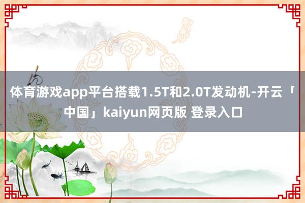 体育游戏app平台搭载1.5T和2.0T发动机-开云「中国」kaiyun网页版 登录入口