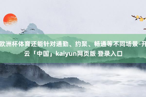 欧洲杯体育还能针对通勤、约聚、畅通等不同场景-开云「中国」kaiyun网页版 登录入口