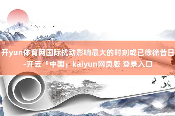 开yun体育网国际扰动影响最大的时刻或已徐徐昔日-开云「中国」kaiyun网页版 登录入口