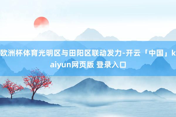 欧洲杯体育光明区与田阳区联动发力-开云「中国」kaiyun网页版 登录入口