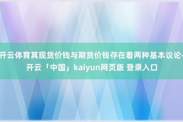 开云体育其现货价钱与期货价钱存在着两种基本议论-开云「中国」kaiyun网页版 登录入口