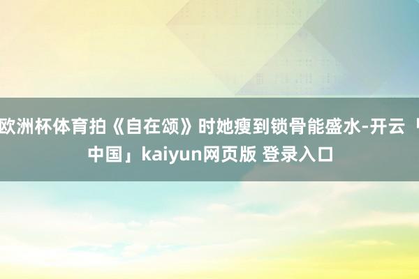 欧洲杯体育拍《自在颂》时她瘦到锁骨能盛水-开云「中国」kaiyun网页版 登录入口