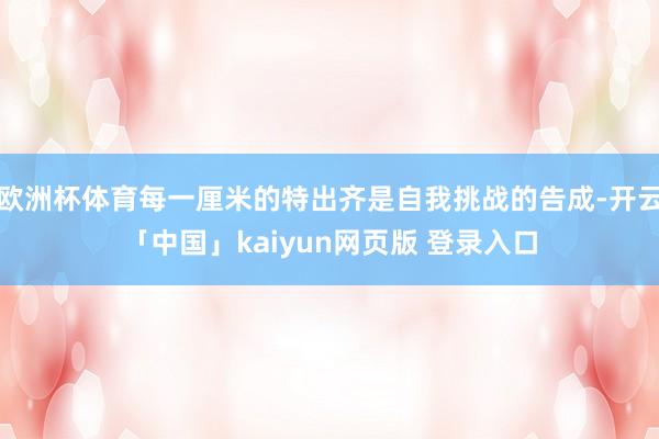 欧洲杯体育每一厘米的特出齐是自我挑战的告成-开云「中国」kaiyun网页版 登录入口
