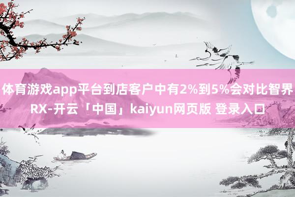 体育游戏app平台到店客户中有2%到5%会对比智界RX-开云「中国」kaiyun网页版 登录入口