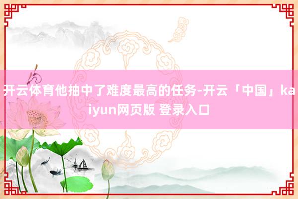 开云体育他抽中了难度最高的任务-开云「中国」kaiyun网页版 登录入口