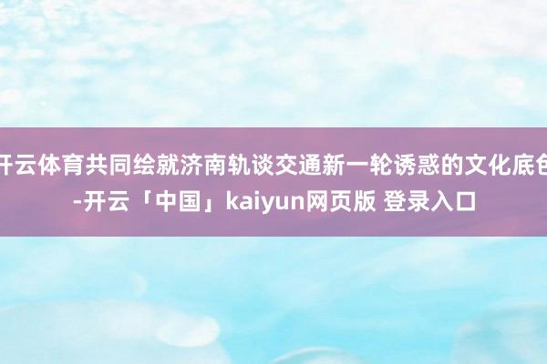 开云体育共同绘就济南轨谈交通新一轮诱惑的文化底色-开云「中国」kaiyun网页版 登录入口