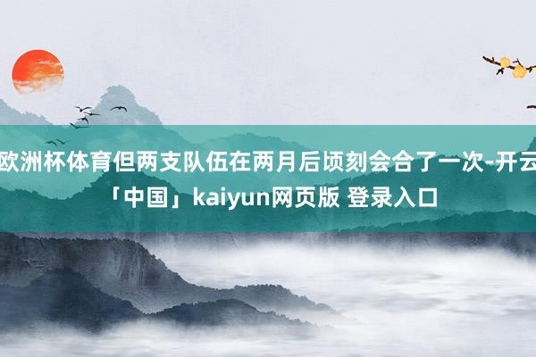 欧洲杯体育但两支队伍在两月后顷刻会合了一次-开云「中国」kaiyun网页版 登录入口