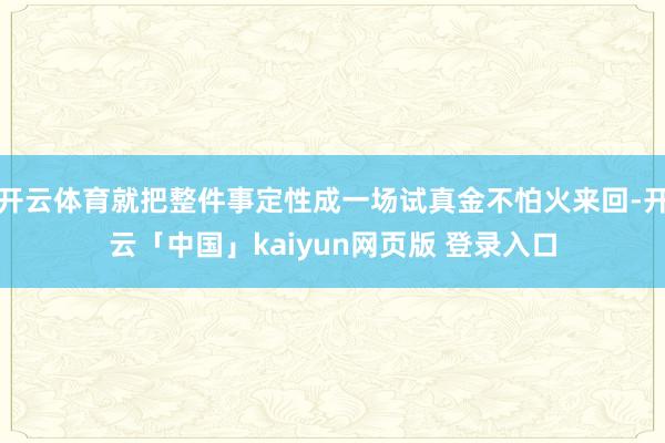 开云体育就把整件事定性成一场试真金不怕火来回-开云「中国」kaiyun网页版 登录入口