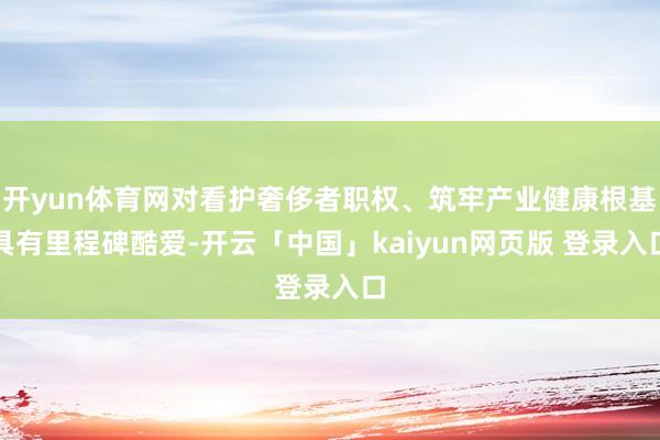 开yun体育网对看护奢侈者职权、筑牢产业健康根基具有里程碑酷爱-开云「中国」kaiyun网页版 登录入口