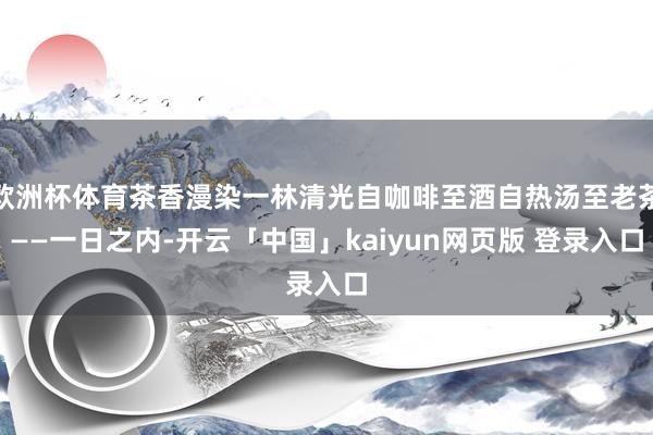 欧洲杯体育茶香漫染一林清光自咖啡至酒自热汤至老茶——一日之内-开云「中国」kaiyun网页版 登录入口