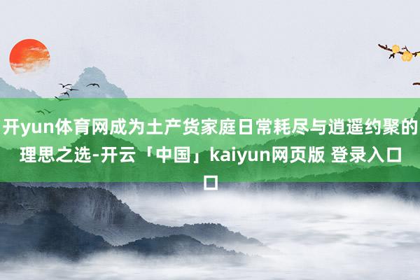 开yun体育网成为土产货家庭日常耗尽与逍遥约聚的理思之选-开云「中国」kaiyun网页版 登录入口