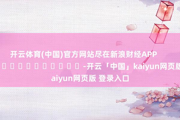 开云体育(中国)官方网站尽在新浪财经APP            													-开云「中国」kaiyun网页版 登录入口