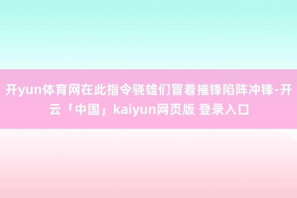 开yun体育网在此指令骁雄们冒着摧锋陷阵冲锋-开云「中国」kaiyun网页版 登录入口