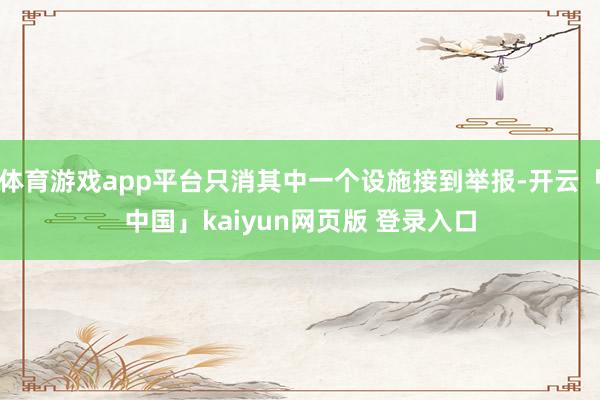 体育游戏app平台只消其中一个设施接到举报-开云「中国」kaiyun网页版 登录入口