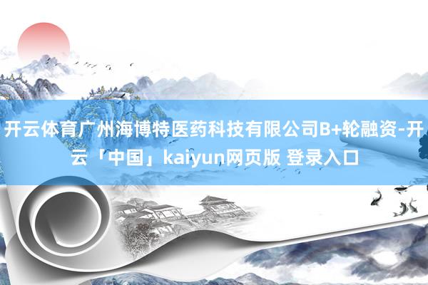 开云体育广州海博特医药科技有限公司B+轮融资-开云「中国」kaiyun网页版 登录入口