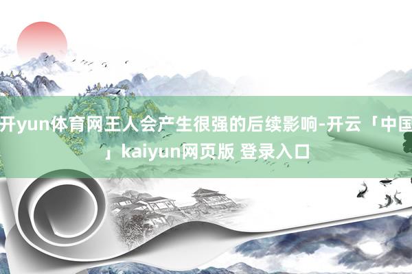 开yun体育网王人会产生很强的后续影响-开云「中国」kaiyun网页版 登录入口