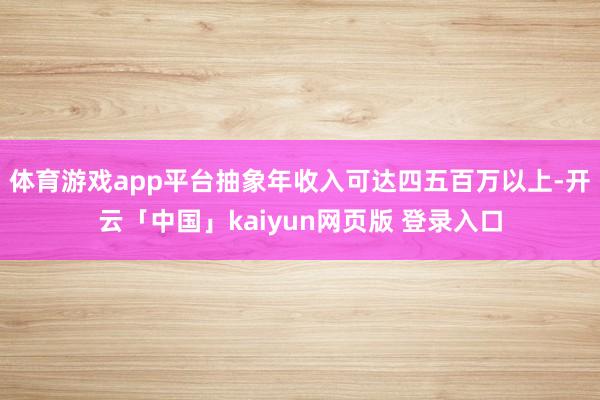 体育游戏app平台抽象年收入可达四五百万以上-开云「中国」kaiyun网页版 登录入口