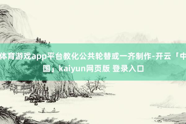 体育游戏app平台教化公共轮替或一齐制作-开云「中国」kaiyun网页版 登录入口