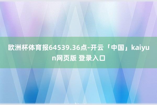 欧洲杯体育报64539.36点-开云「中国」kaiyun网页版 登录入口