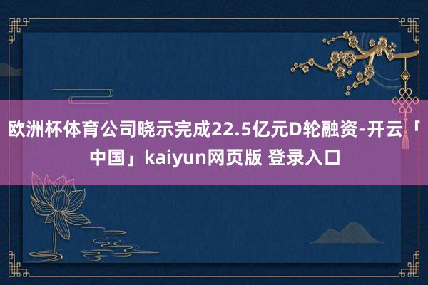 欧洲杯体育公司晓示完成22.5亿元D轮融资-开云「中国」kaiyun网页版 登录入口
