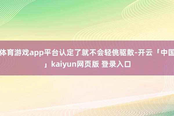 体育游戏app平台认定了就不会轻佻驱散-开云「中国」kaiyun网页版 登录入口