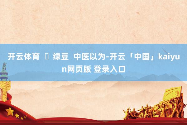 开云体育  ✅绿豆  中医以为-开云「中国」kaiyun网页版 登录入口